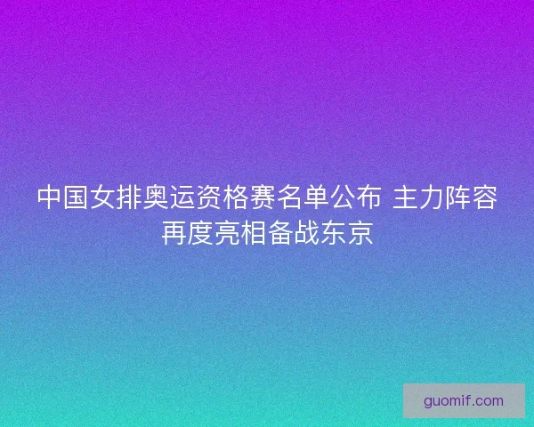 中国女排奥运资格赛名单公布 主力阵容再度亮相备战东京