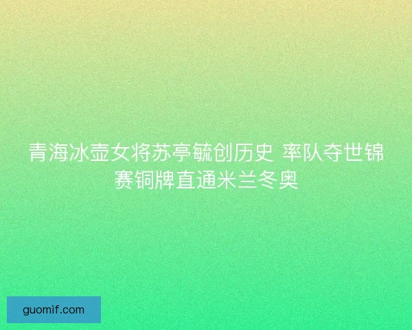 青海冰壶女将苏亭毓创历史 率队夺世锦赛铜牌直通米兰冬奥
