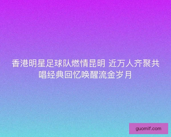香港明星足球队燃情昆明 近万人齐聚共唱经典回忆唤醒流金岁月