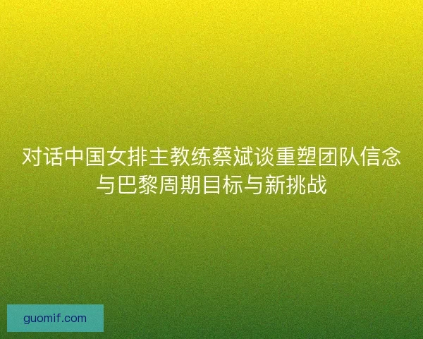 对话中国女排主教练蔡斌谈重塑团队信念与巴黎周期目标与新挑战 对话中国女排主教练蔡斌谈重塑团队信念与巴黎周期目标与新挑战
