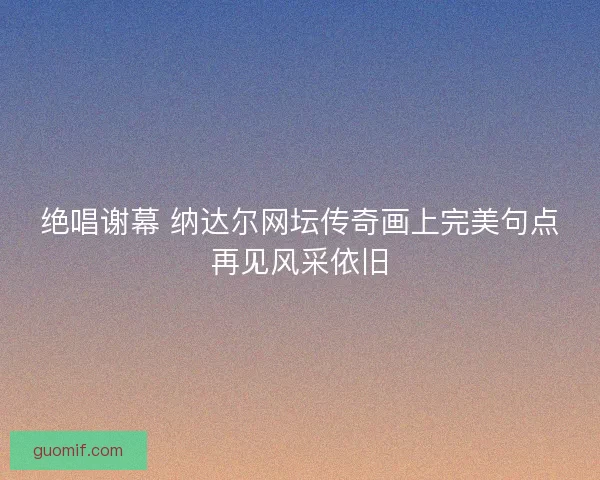 绝唱谢幕 纳达尔网坛传奇画上完美句点再见风采依旧