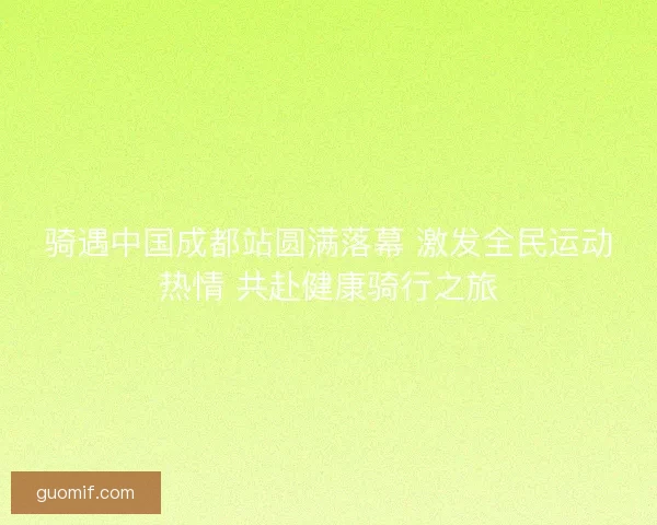 骑遇中国成都站圆满落幕 激发全民运动热情 共赴健康骑行之旅