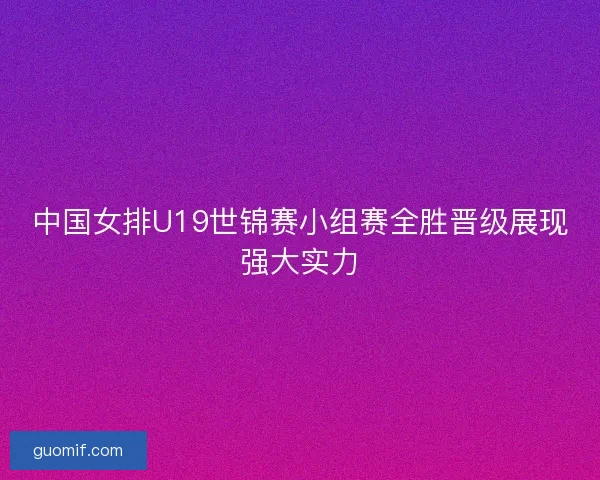 中国女排U19世锦赛小组赛全胜晋级展现强大实力 中国女排U19世锦赛小组赛全胜晋级展现强大实力