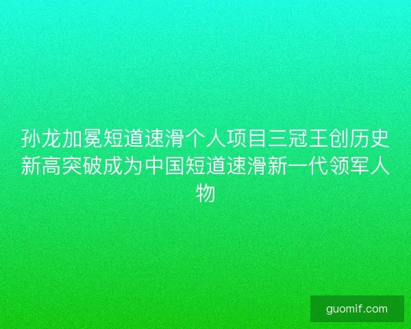 孙龙加冕短道速滑个人项目三冠王创历史新高突破成为中国短道速滑新一代领军人物