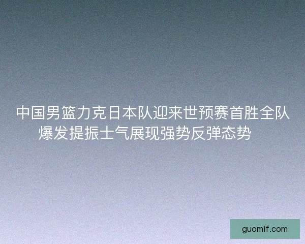 中国男篮力克日本队迎来世预赛首胜全队爆发提振士气展现强势反弹态势🏀