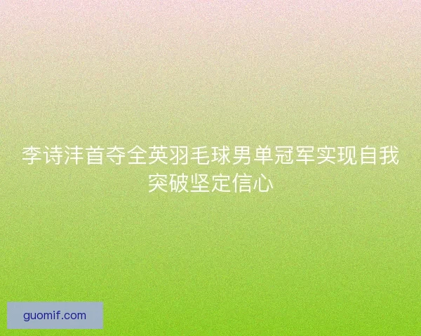 李诗沣首夺全英羽毛球男单冠军实现自我突破坚定信心