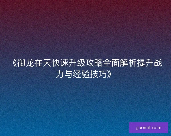 《御龙在天快速升级攻略全面解析提升战力与经验技巧》