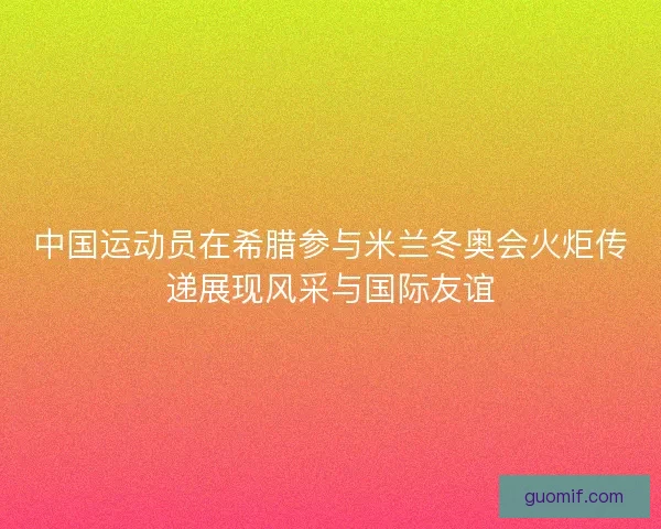 中国运动员在希腊参与米兰冬奥会火炬传递展现风采与国际友谊