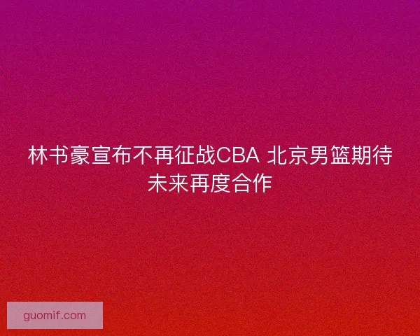 林书豪宣布不再征战CBA 北京男篮期待未来再度合作 林书豪宣布不再征战CBA 北京男篮期待未来再度合作