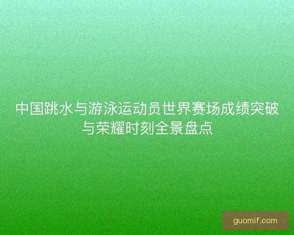 中国跳水与游泳运动员世界赛场成绩突破与荣耀时刻全景盘点