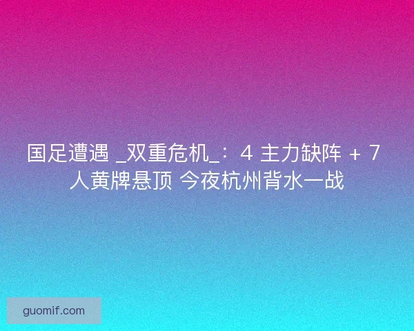 国足遭遇 _双重危机_：4 主力缺阵 + 7 人黄牌悬顶 今夜杭州背水一战